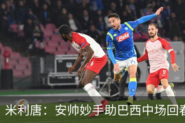 米利唐：安帅妙手助巴西中场回春，在皇马时他就善于倾听建议
